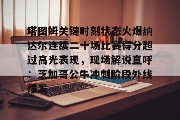 爱游戏中国-塔图姆关键时刻状态火爆纳达尔连续二十场比赛得分超过高光表现，现场解说直呼：芝加哥公牛冲刺阶段外线爆发